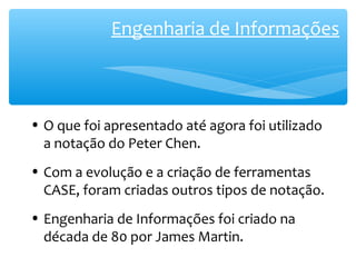 Engenharia de Informações 
• O que foi apresentado até agora foi utilizado 
a notação do Peter Chen. 
• Com a evolução e a criação de ferramentas 
CASE, foram criadas outros tipos de notação. 
• Engenharia de Informações foi criado na 
década de 80 por James Martin. 
 