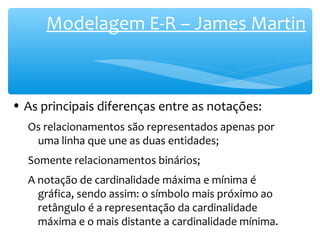 Modelagem E-R – James Martin 
• As principais diferenças entre as notações: 
Os relacionamentos são representados apenas por 
uma linha que une as duas entidades; 
Somente relacionamentos binários; 
A notação de cardinalidade máxima e mínima é 
gráfica, sendo assim: o símbolo mais próximo ao 
retângulo é a representação da cardinalidade 
máxima e o mais distante a cardinalidade mínima. 
 