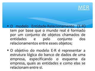 MER 
• O modelo Entidade-Relacionamento (E-R) 
tem por base que o mundo real é formado 
por um conjunto de objetos chamados de 
entidades e pelo conjunto dos 
relacionamentos entre esses objetos; 
• O objetivo do modelo E-R é representar a 
estrutura lógica do banco de dados de uma 
empresa, especificando o esquema da 
empresa, quais as entidades e como elas se 
relacionam entre si. 
 
