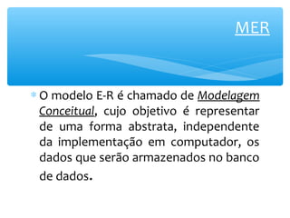 MER 
* O modelo E-R é chamado de Modelagem 
Conceitual, cujo objetivo é representar 
de uma forma abstrata, independente 
da implementação em computador, os 
dados que serão armazenados no banco 
de dados. 
 