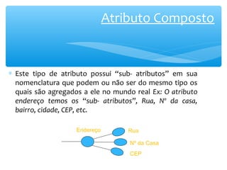 Atributo Composto 
* Este tipo de atributo possui “sub- atributos” em sua 
nomenclatura que podem ou não ser do mesmo tipo os 
quais são agregados a ele no mundo real Ex: O atributo 
endereço temos os “sub- atributos”, Rua, Nº da casa, 
bairro, cidade, CEP, etc. 
Endereço 
Rua 
Nº da Casa 
CEP 
 