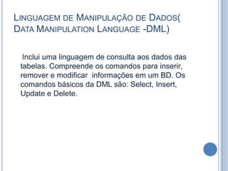 Linguagem de Manipulação de Dados( Data Manipulation Language -DML)    Inclui uma linguagem de consulta aos dados das tabelas. Compreende os comandos para inserir, remover e modificar  informações em um BD. Os comandos básicos da DML são: Select, Insert, Update e Delete.