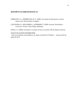 10



REFERÊNCIAS BIBLIOGRÁFICAS



FERRANTE, A. J.; RODRIGUEZ, M. V. (2000). Tecnologia de Informação e Gestão
     Empresarial. Rio de Janeiro: E-papers.

COULOURIS, G.; DOLLIMORE, J.; KINDBERG T. (2009). Sistemas Distribuídos –
    Conceitos e Projeto. Porto Alegre: Bookman.

DATE, C. J. (2004). Introdução a sistemas de bancos de dados. Rio de Janeiro: Elsevier.

BANCO DE DADOS DISTRIBUÍDOS
<http://pt.wikipedia.org/wiki/Banco_de_dados_distribu%C3%ADdos>. Acesso em 03 de
junho de 2012.
 