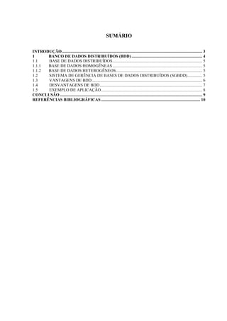 SUMÁRIO

INTRODUÇÃO ..................................................................................................................................... 3
1     BANCO DE DADOS DISTRIBUÍDOS (BDD) ................................................................... 4
1.1   BASE DE DADOS DISTRIBUÍDOS ..................................................................................... 5
1.1.1 BASE DE DADOS HOMOGÊNEAS ..................................................................................... 5
1.1.2 BASE DE DADOS HETEROGÊNEOS .................................................................................. 5
1.2   SISTEMA DE GERÊNCIA DE BASES DE DADOS DISTRIBUÍDOS (SGBDD) .............. 5
1.3   VANTAGENS DE BDD......................................................................................................... 6
1.4   DESVANTAGENS DE BDD ................................................................................................. 7
1.5   EXEMPLO DE APLICAÇÃO ................................................................................................ 8
CONCLUSÃO ....................................................................................................................................... 9
REFERÊNCIAS BIBLIOGRÁFICAS .............................................................................................. 10
 