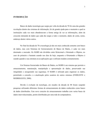 3




INTRODUÇÃO



        Banco de dados tecnologia que surgiu por volta da década de 70 foi uma das grandes
revoluções dentro dos sistemas de informação, foi de grande ajuda para o momento o qual as
instituições cada vez mais abandonavam a forma antiga de ver as informações, além da
crescente demanda de dados que cada dia surgia a todo o momento, dados de conta, nome,
endereço dentre vários outros.


        No final da década de 70 a tecnologia já não era mais conhecida somente com banco
de dados, mas com Sistemas de Gerenciamento de Banco de Dados, é cada vez mais
dominado o mercado. Os SGBD são divididos entre Relacional e Orientado a Objetos, no
caso do primeiro e bastante usando nos dias de hoje, enquanto o Orientando a Objetos é
usando quando a sua estrutura ou as aplicações que o utilizam mudam constantemente.


        Um Sistema Gerenciador de Banco de Dados, ou SGBD é um sistema que permite o
armazenamento, manutenção, manipulação e apresentação de dados, preservando sua
integridade e assegurando sua segurança. O SGBD é utilizado para organizar os dados,
permitindo a consulta e a atualização pelos usuários de outros sistemas (FERRANTE e
RODRIGGUES, 2000).


        Devido à evolução da tecnologia, em meados da década de 80 foram surgindo
pesquisas utilizando diferentes formas de armazenamento de dados conhecidos como banco
de dados distribuídos. Este novo conceito de armazenamento trabalha com varias bases de
dados inter-relacionadas, porém distribuídas por uma rede de computadores.
 