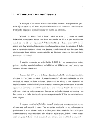 4



1   BANCO DE DADOS DISTRIBUÍDOS (BDD)



        A descrição de um banco de dados distribuído, refletindo os requisitos de que a
localização e replicação dos dados devem ser transparentes aos usuários do Banco de Dados
Distribuídos e de que os sistemas locais devem manter sua autonomia.


        Segundo M. Tamer Oszu e Patrick Valduriez (2001), “O Banco de Dados
Distribuídos se caracteriza por ter seus dados armazenados em nós e os seus processadores
através de uma rede de computadores”. O banco também é conhecido como BDD. Os nós
podem tanto fazer consultas locais quanto consultas que fazem algum tipo de acesso de dados
que se encontram em outros nós da rede. Como o próprio nome diz num banco de dados
distribuídos os dados possuem dados distribuídos por diferentes locais e sua localidade é dita
transparente aos usuários.


        O requisito postulando que a distribuição do BDD deve ser transparente ao usuário
pode ser entendido como indicando que, a nível lógico, um BDD deve ser visto como se fosse
um banco de dados centralizado.


        Segundo Date (2004, p. 554) bancos de dados distribuídos implica que uma única
aplicação deve ser capaz de operar ‘de modo transparente’ sobre dados dispersos em uma
variedade de bancos de dados diferentes, gerenciados por vários SGBDs diferentes, em
execução em uma variedade de máquinas diferentes, admitidos por uma variedade de sistemas
operacionais diferentes e conectados entre si por uma variedade de redes de comunicação
diferentes – onde ‘de modo transparente’ significa que aplicação opera de um ponto de vista
lógico como se os dados fossem todos gerenciados por um único SGBD, funcionando em uma
única máquina.


        O esquema conceitual global não é mapeado diretamente em esquemas internos nos
diversos nós onde residirá o banco. Esta alternativa aglutinaria em um único passo os
problemas de se definir tanto o critério de distribuição do banco como também a estratégia de
armazenamento do banco em cada nó. Para evitar este inconveniente, introduz-se para cada nó
onde uma parte do banco estará armazenada um esquema conceitual local descrevendo o
 