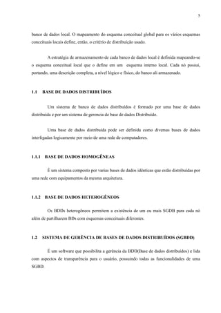 5



banco de dados local. O mapeamento do esquema conceitual global para os vários esquemas
conceituais locais define, então, o critério de distribuição usado.


         A estratégia de armazenamento de cada banco de dados local é definida mapeando-se
o esquema conceitual local que o define em um esquema interno local. Cada nó possui,
portando, uma descrição completa, a nível lógico e físico, do banco ali armazenado.



1.1   BASE DE DADOS DISTRIBUÍDOS


         Um sistema de banco de dados distribuídos é formado por uma base de dados
distribuída e por um sistema de gerencia de base de dados Distribuído.


         Uma base de dados distribuída pode ser definida como diversas bases de dados
interligadas logicamente por meio de uma rede de computadores.



1.1.1 BASE DE DADOS HOMOGÊNEAS


         É um sistema composto por varias bases de dados idênticas que estão distribuídas por
uma rede com equipamentos da mesma arquitetura.



1.1.2 BASE DE DADOS HETEROGÊNEOS


         Os BDDs heterogêneos permitem a existência de um ou mais SGDB para cada nó
além de partilharem BDs com esquemas conceituais diferentes.



1.2   SISTEMA DE GERÊNCIA DE BASES DE DADOS DISTRIBUÍDOS (SGBDD)


         É um software que possibilita a gerência da BDD(Base de dados distribuídos) e lida
com aspectos de transparência para o usuário, possuindo todas as funcionalidades de uma
SGBD.
 