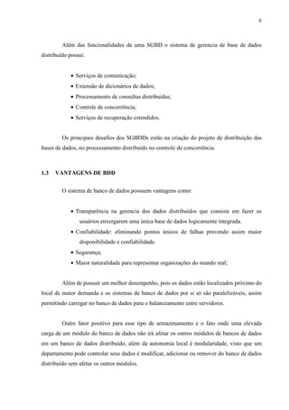 6



         Além das funcionalidades de uma SGBD o sistema de gerencia de base de dados
distribuído possui:


            • Serviços de comunicação;
            • Extensão de dicionários de dados;
            • Processamento de consultas distribuídas;
            • Controle de concorrência;
            • Serviços de recuperação estendidos.


         Os principais desafios dos SGBDDs estão na criação do projeto de distribuição das
bases de dados, no processamento distribuído no controle de concorrência.



1.3   VANTAGENS DE BDD


         O sistema de banco de dados possuem vantagens como:


            • Transparência na gerencia dos dados distribuídos que consiste em fazer os
                usuários enxergarem uma única base de dados logicamente integrada.
            • Confiabilidade: eliminando pontos únicos de falhas provendo assim maior
                disponibilidade e confiabilidade.
            • Segurança;
            • Maior naturalidade para representar organizações do mundo real;


         Além de possuir um melhor desempenho, pois os dados estão localizados próximo do
local de maior demanda e os sistemas de banco de dados por si só são paralelizáveis, assim
permitindo carregar no banco de dados para o balanceamento entre servidores.


         Outro fator positivo para esse tipo de armazenamento e o fato onde uma elevada
carga de um módulo do banco de dados não irá afetar os outros módulos de bancos de dados
em um banco de dados distribuído, além da autonomia local é modularidade, visto que um
departamento pode controlar seus dados é modificar, adicionar ou remover do banco de dados
distribuído sem afetar os outros módulos.
 