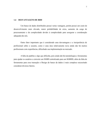 7




1.4   DESVANTAGENS DE BDD


         Um banco de dados distribuídos possui varias vantagens, porém possui um custo de
desenvolvimento mais elevado, maior probabilidade de erros, aumento da carga de
processamento e da complexidade devido à complexidade para assegurar a coordenação
adequada dos nós.


         Outro fator importante que é considerado uma desvantagens e a inexperiência de
profissional sobre o assunto, como é uma área relativamente nova ainda não há muitos
profissionais com experiências, dificultado sua implementação no mercado.


         A falta de padrões e algo que dificulta, pois ainda não há metodologias e ferramentas
para ajudar os usuários a converte um SGBD centralizado para um SGBDD, além da falta de
ferramentas para essa transação o Design do banco de dados é mais complexo necessitado
considerar diversos fatores.
 