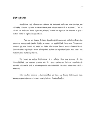 9




CONCLUSÃO


        Atualmente com a intensa necessidade de armazenar dados de uma empresa, são
utilizados diversos tipos de armazenamento para manter o controle e segurança. Para se
utilizar um banco de dados é preciso primeiro analisar os objetivos da empresa, e qual a
melhor forma de suprir as necessidades.


              Para que um sistema de banco de dados distribuídos seja autêntico, ele precisa
garantir a transparência da distribuição, segurança e a portabilidade do mesmo. É importante
lembrar que um sistema de banco de dados distribuídos fornece maior disponibilidade,
confiabilidade, segurança e maior desempenho. Porem sua implementação é mais cara e sua
manutenção é muito dispendiosa.


        Um banco de dados distribuídos           é a solução ideia pra sistemas de alta
disponibilidade com bancos e grandes sites de compra na internet. Cabe ao engenheiro de
sistemas escolherem qual a melhor opção de armazenamento e acesso a dados mais viável a
aplicação.


        Este trabalho mostrou      a funcionalidade do banco de Dados Distribuídos, suas
vantagens, desvantagens, principais características e funcionalidades.
 