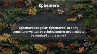 Ephemera
Ephemera (singular: ephemeron) are any
transitory written or printed matter not meant to
be retained or preserved
 