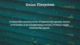Union filesystem
It allows files and directories of separate file systems, known
as branches, to be transparently overlaid, forming a single
coherent file system.
 