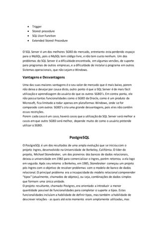  Trigger
 Stored procedure
 SQL User Function
 Extended Stored Procedure
O SQL Server é um dos melhores SGBD do mercado, entretanto esta perdendo espaço
para o MySQL, pois o MySQL tem código livre, e não tem custo nenhum. Um dos
problemas do SQL Server é a dificuldade encontrada, em algumas versões, de suporte
para programas de outras empresas, e a dificuldade de instalar o programa em outros
Sistemas operacionais, que não sejamo Windows.
Vantagens e Desvantagens
Uma das suas maiores vantagens é o seu valor de mercado que é mais baixo, porem
não deixa a desejar por causa disto, outro ponto é que o SQL Server é de mais fácil
utilização e aprendizagem do usuário do que os outros SGBD’s. Em contra ponta, ele
não possui tantas funcionalidades como o SGBD da Oracle, como é um produto da
Microsoft, fica limitado a rodar apenas em plataformas Windows, onde se for
comparado com outros SGBD’s cria uma grande desvantagens, pois eles não contêm
essas restrições.
Porem cada caso é um caso, haverá casos que a utilização do SQL Server será melhor e
casos emque outro SGBD será melhor, depende muito de como o usuário pretende
utilizar o SGBD.
PostgreSQL
O PostgreSQL é um dos resultados de uma ampla evolução que se iniciou com o
projeto Ingres, desenvolvido na Universidade de Berkeley, Califórnia. O líder do
projeto, Michael Stonebraker, um dos pioneiros dos bancos de dados relacionais,
deixou a universidade em 1982 para comercializar o Ingres, porém retornou a ela logo
em seguida. Após seu retorno a Berkeley, em 1985, Stonebraker começou um projeto
pós-Ingres com o objetivo de resolver problemas com o modelo de banco de dados
relacional. O principal problema era a incapacidade do modelo relacional compreender
“tipos” (atualmente, chamados de objetos), ou seja, combinações de dados simples
que formam uma única unidade.
O projeto resultante, chamado Postgres, era orientado a introduzir a menor
quantidade possível de funcionalidades para completar o suporte a tipos. Estas
funcionalidades incluíam a habilidade de definir tipos, mas também a habilidade de
descrever relações - as quais até este momento eram amplamente utilizadas, mas
 