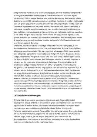 completamente mantidas pelo usuário. No Postgres, o banco de dados "compreendia"
as relações e podia obter informações de tabelas relacionadas utilizando regras.
Iniciando em 1986, a equipe divulgou uma série de documentos descrevendo a base
do sistema e em 1988 o projeto possuía um protótipo funcional. A versão 1 foi liberada
para um grupo pequeno de usuários em junho de 1989, seguida pela versão 2 com um
sistema de regras reescrito em junho de 1990. Para a versão 3, liberada em 1991, o
sistema de regras foi reescrito novamente, mas também foram adicionados suporte
para múltiplos gerenciadores de armazenamento e um melhorado motor de consultas.
Já em 1993, Postgres havia crescido imensamente em popularidade e possuía uma
grande demanda por suporte e por novas funcionalidades. Após a liberação da versão
4, a qual era uma simples versão de limpeza, o projeto foi oficialmente abandonado
pela Universidade de Berkeley.
Entretanto, devido ao fato do seu código fonte estar sob uma licença BSD, o seu
desenvolvimento foi continuado. Em 1994, dois estudantes, Andrew Yu e Jolly Chen,
adicionaram um interpretador SQL para substituir a linguagemQUEL (desenvolvida
para o Ingres) e o projeto foi renomeado para Postgres95. Com a divulgação de seu
código pela Internet, Postgres95 iniciou uma nova vida como software open source.
Em agosto de 1996, Marc Fournier, Bruce Momjian e Vadim B. Mikheev lançaram a
primeira versão externa da Universidade de Berkeley e deram início à tarefa de
estabilizar o código herdado. Também em 1996, o projeto foi renomeado para
PostgreSQL a fim de refletir a nova linguagemde consulta ao banco de dados: SQL. A
primeira versão de PostgreSQL, a 6.0, foi liberada em janeiro de 1997. Desde então,
um grupo de desenvolvedores e de voluntários de todo o mundo, coordenados pela
Internet, têm mantido o software e desenvolvido novas funcionalidades.
A versão8.0 foi lançadaemjaneirode 2005 e entre outras novidades,foi aprimeiraater
suporte nativoparaMicrosoft Windows(tradicionalmente,oPostgreSQLsórodavade forma
nativaemsistemasUnix e,emsistemasWindows - atravésdabibliotecaCygwin).Dentre as
muitasnovidadesdaversão8.x,pode-se destacarosuporte a tablespaces,savepoints,point-
in-time recovery,rolese Two-Phase Commit(2PC).Emsetembrode 2010 foi lançadaa versão
maisrecente:9.0.
DesenvolvimentodoProjeto
O PostgreSQL é um projeto open source coordenado pelo PostgreSQL Global
Development Group. Embora as atividades do grupo sejampatrocinadas por diversas
organizações de todo o mundo, seu modelo de desenvolvimento é o modelo Bazar
(originalmente apresentado em A Catedral e o Bazar de Eric S. Raymond).
Portanto, o desenvolvimento do PostgreSQL é feito por um grupo de desenvolvedores,
em sua maioria voluntários, espalhados por todo o mundo e que se comunicam via
Internet. Logo, trata-se, de um projeto direcionado pela comunidade de
desenvolvedores e de usuários, a qual qualquer pessoa pode se juntar, bastando se
inscrever em listas de discussão e participar delas.
 