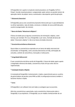 O PostgreSQL tem suporte à criação de stored procedures em PL/pgSQL, PL/Tcl e
PL/perl. Usando stored procedures o programador pode realizar um grande número de
operações dentro do próprio banco, aumentando o desempenho geral da aplicação.
* Altamente Extensível:
O PostgreSQL possui uma característica bastante interessante que é a possibilidade de
se utilizar operadores, tipos de dados, estruturas e métodos de acesso definidos pelo
usuário (o programador do sistema).
* Banco de Dados "Relacional a Objetos":
O banco de dados possui algumas características de orientação a objetos, como
herança, por exemplo. Por isso, o PostgreSQL é, por vezes, chamado de banco de
dados "relacional a objetos" e não só um banco de dados relacional.
* Características de Bancos Relacionais:
Quase todas as características esperadas emum banco de dados relacional são
encontradas no PostgreSQL, como consultas declarativas em SQL, otimizações de
consultas, controle de concorrência, transações e multiusuário.
* Integridade Referencial:
É uma característica da última versão do PostgreSQL. O banco de dados agora suporta
a integridade referencial de dados, característica muito útil que antes não era
implementada.
* Instalação Simples e Rápida:
A instalação do PostgreSQL é extremamente simples, especialmente para os usuários
de gerenciadores de pacotes como RPM ou DEB. A configuração do banco também é
bastante intuitiva e rápida.
* Livre:
O PostgreSQL é um software livre com todas as vantagens que isso acarreta.
Além das características supracitadas, outra característica interessante sobre o
PostgreSQL é sua arquitetura. O PostgreSQL usa um modelo cliente/servidor de um
 