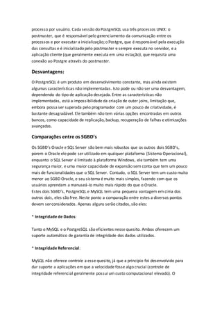 processo por usuário. Cada sessão do PostgreSQL usa três processos UNIX: o
postmaster, que é responsável pelo gerenciamento da comunicação entre os
processos e por executar a inicialização; o Postgre, que é responsável pela execução
das consultas e é inicializado pelo postmaster e sempre executa no servidor, e a
aplicação cliente (que geralmente executa em uma estação), que requisita uma
conexão ao Postgre através do postmaster.
Desvantagens:
O PostgreSQL é um produto em desenvolvimento constante, mas ainda existem
algumas características não implementadas. Isto pode ou não ser uma desvantagem,
dependendo do tipo de aplicação desejada. Entre as características não
implementadas, está a impossibilidade da criação de outer joins, limitação que,
embora possa ser superada pelo programador com um pouco de criatividade, é
bastante desagradável. Ele também não tem várias opções encontradas em outros
bancos, como capacidade de replicação, backup, recuperação de falhas e otimizações
avançadas.
Comparações entre os SGBD’s
Os SGBD’s Oracle e SQL Server são bem mais robustos que os outros dois SGBD’s,
porem o Oracle ele pode ser utilizado em qualquer plataforma (Sistema Operacional),
enquanto o SQL Server é limitado à plataforma Windows, ele também tem uma
segurança maior, e uma maior capacidade de expansão sem conta que tem um pouco
mais de funcionalidades que o SQL Server. Contudo, o SQL Server tem um custo muito
menor ao SGBD Oracle, e seu sistema é muito mais simples, fazendo com que os
usuários aprendam a manuseá-lo muito mais rápido do que o Oracle.
Estes dois SGBD’s, PostgreSQL e MySQL tem uma pequena vantagem em cima dos
outros dois, eles são free. Neste ponto a comparação entre estes a diversos pontos
devem ser considerados. Apenas alguns serão citados, são eles:
* Integridade de Dados:
Tanto o MySQL e o PostgreSQL são eficientes nesse quesito. Ambos oferecem um
suporte automático de garantia de integridade dos dados utilizados.
* Integridade Referencial:
MySQL não oferece controle a esse quesito, já que a princípio foi desenvolvido para
dar suporte a aplicações emque a velocidade fosse algo crucial (controle de
integridade referencial geralmente possui um custo computacional elevado). O
 