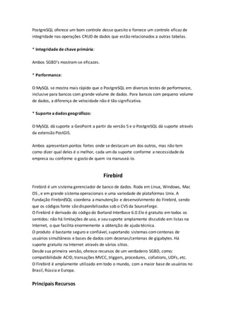 PostgreSQL oferece um bom controle desse quesito e fornece um controle eficaz de
integridade nas operações CRUD de dados que estão relacionados a outras tabelas.
* Integridade de chave primária:
Ambos SGBD’s mostram-se eficazes.
* Performance:
O MySQL se mostra mais rápido que o PostgreSQL em diversos testes de performance,
inclusive para bancos com grande volume de dados. Para bancos com pequeno volume
de dados, a diferença de velocidade não é tão significativa.
* Suporte a dados geográficos:
O MySQL dá suporte a GeoPoint a partir da versão 5 e o PostgreSQL dá suporte através
da extensão PostGIS.
Ambos apresentam pontos fortes onde se destacam um dos outros, mas não tem
como dizer qual deles é o melhor, cada um da suporte conforme a necessidade da
empresa ou conforme o gosto de quem ira manuseá-lo.
Firebird
Firebird é um sistema gerenciador de banco de dados. Roda em Linux, Windows, Mac
OS , e em grande sistema operacionais e uma variedade de plataformas Unix. A
Fundação FirebirdSQL coordena a manutenção e desenvolvimento do Firebird, sendo
que os códigos fonte são disponibilizados sob o CVS da SourceForge.
O Firebird é derivado do código do Borland InterBase 6.0.Ele é gratuito em todos os
sentidos: não há limitações de uso, e seu suporte amplamente discutido em listas na
Internet, o que facilita enormemente a obtenção de ajuda técnica.
O produto é bastante seguro e confiável, suportando sistemas comcentenas de
usuários simultâneos e bases de dados com dezenas/centenas de gigabytes. Há
suporte gratuito na Internet através de vários sítios.
Desde sua primeira versão, oferece recursos de um verdadeiro SGBD, como:
compatibilidade ACID, transações MVCC, triggers, procedures, collations, UDFs, etc.
O Firebird é amplamente utilizado em todo o mundo, com a maior base de usuários no
Brasil, Rússia e Europa.
Principais Recursos
 