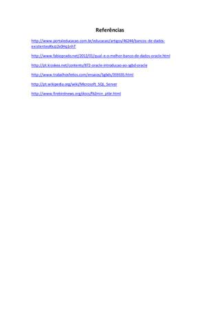 Referências
http://www.portaleducacao.com.br/educacao/artigos/46244/bancos-de-dados-
existentes#ixzz2x0Hq1nhT
http://www.fabioprado.net/2012/01/qual-e-o-melhor-banco-de-dados-oracle.html
http://pt.kioskea.net/contents/872-oracle-introducao-ao-sgbd-oracle
http://www.trabalhosfeitos.com/ensaios/Sgbds/359335.html
http://pt.wikipedia.org/wiki/Microsoft_SQL_Server
http://www.firebirdnews.org/docs/fb2min_ptbr.html
 