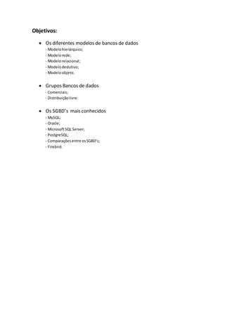 Objetivos:
 Os diferentes modelos de bancos de dados
- Modelohierárquico;
- Modelorede;
- Modelorelacional;
- Modelodedutivo;
- Modeloobjeto.
 Grupos Bancos de dados
- Comerciais;
- Distribuiçãolivre.
 Os SGBD’s mais conhecidos
- MySQL;
- Oracle;
- MicrosoftSQL Server;
- PostgreSQL;
- Comparaçõesentre osSGBD’s;
- Firebird.
 