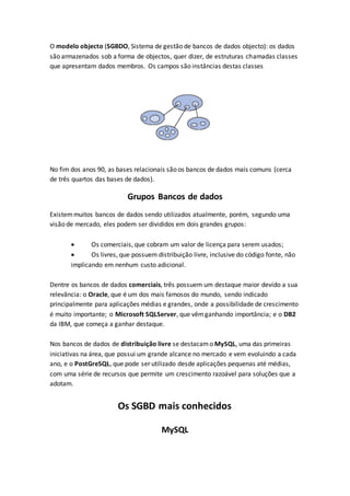 O modelo objecto (SGBDO, Sistema de gestão de bancos de dados objecto): os dados
são armazenados sob a forma de objectos, quer dizer, de estruturas chamadas classes
que apresentam dados membros. Os campos são instâncias destas classes
No fim dos anos 90, as bases relacionais são os bancos de dados mais comuns (cerca
de três quartos das bases de dados).
Grupos Bancos de dados
Existemmuitos bancos de dados sendo utilizados atualmente, porém, segundo uma
visão de mercado, eles podem ser divididos em dois grandes grupos:
 Os comerciais, que cobram um valor de licença para serem usados;
 Os livres, que possuem distribuição livre, inclusive do código fonte, não
implicando em nenhum custo adicional.
Dentre os bancos de dados comerciais, três possuem um destaque maior devido a sua
relevância: o Oracle, que é um dos mais famosos do mundo, sendo indicado
principalmente para aplicações médias e grandes, onde a possibilidade de crescimento
é muito importante; o Microsoft SQLServer, que vêmganhando importância; e o DB2
da IBM, que começa a ganhar destaque.
Nos bancos de dados de distribuição livre se destacamo MySQL, uma das primeiras
iniciativas na área, que possui um grande alcance no mercado e vem evoluindo a cada
ano, e o PostGreSQL, que pode ser utilizado desde aplicações pequenas até médias,
com uma série de recursos que permite um crescimento razoável para soluções que a
adotam.
Os SGBD mais conhecidos
MySQL
 