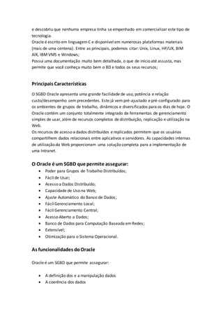 e descobriu que nenhuma empresa tinha se empenhado em comercializar este tipo de
tecnologia.
Oracle é escrito em linguagemC e disponível em numerosas plataformas materiais
(mais de uma centena). Entre as principais, podemos citar: Unix, Linux, HP/UX, BIM
AIX, IBM VMS e Windows;
Possui uma documentação muito bem detalhada, o que de início até assusta, mas
permite que você conheça muito bem o BD e todos os seus recursos;
Principais Características
O SGBD Oracle apresenta uma grande facilidade de uso, potência e relação
custo/desempenho sem precedentes. Este já vem pré-ajustado e pré-configurado para
os ambientes de grupos de trabalho, dinâmicos e diversificados para os dias de hoje. O
Oracle contém um conjunto totalmente integrado de ferramentas de gerenciamento
simples de usar, além de recursos completos de distribuição, replicação e utilização na
Web.
Os recursos de acesso a dados distribuídos e replicados permitem que os usuários
compartilhem dados relacionais entre aplicativos e servidores. As capacidades internas
de utilização da Web proporcionam uma solução completa para a implementação de
uma Intranet.
O Oracle é um SGBD que permite assegurar:
 Poder para Grupos de Trabalho Distribuídos;
 Fácil de Usar;
 Acesso a Dados Distribuído;
 Capacidade de Uso na Web;
 Ajuste Automático do Banco de Dados;
 Fácil Gerenciamento Local;
 Fácil Gerenciamento Central;
 Acesso Aberto a Dados;
 Banco de Dados para Computação Baseada emRedes;
 Extensível;
 Otimização para o Sistema Operacional.
As funcionalidades doOracle
Oracle é um SGBD que permite assegurar:
 A definição dos e a manipulação dados
 A coerência dos dados
 