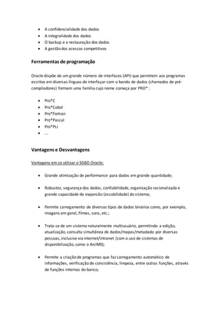  A confidencialidade dos dados
 A integralidade dos dados
 O backup e a restauração dos dados
 A gestão dos acessos competitivos
Ferramentas de programação
Oracle dispõe de um grande número de interfaces (API) que permitem aos programas
escritos em diversas línguas de interfaçar com o bando de dados (chamados de pré-
compiladores) formam uma família cujo nome começa por PRO* :
 Pro*C
 Pro*Cobol
 Pro*Fortran
 Pro*Pascal
 Pro*PLI
 ...
Vantagens e Desvantagens
Vantagens em se utilizar o SGBD Oracle:
 Grande otimização de performance para dados em grande quantidade;
 Robustez, segurança dos dados, confiabilidade, organização racionalizada e
grande capacidade de expansão (escabilidade) do sistema;
 Permite carregamento de diversos tipos de dados binários como, por exemplo,
imagens em geral, filmes, sons, etc.;
 Trata-se de um sistema naturalmente multiusuário, permitindo a edição,
atualização, consulta simultânea de dados/mapas/metadado por diversas
pessoas, inclusive via internet/intranet (com o uso de sistemas de
disponibilização, como o ArcIMS);
 Permite a criação de programas que faz carregamento automático de
informações, verificação de consistência, limpeza, entre outras funções, através
de funções internas do banco;
 
