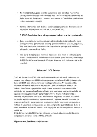  No nível conceitual, pode permitir (juntamente com o módulo “Spatial” do
Oracle), compatibilidade com o método mais sofisticado de armazenamento de
dados espaciais do mercado, chamado pelo consórcio OpenGIS de geodatabase
system (orientado à objeto);
 Permite intercâmbio com diversas tecnologias (programação de interfaces em
linguagens de programação como VB, C, Java, ESRI/amI).
O SGBD Oracle tambémhá alguns pontos fracos, estes pontos são:
 Exige especialização técnica, seja para administração do banco (tarefas como
backup/recovery, performance tunning, gerenciamento de usuários/segurança,
etc), bem como para atividades como programação para geração de saídas
adequadas e derivação de dados;
 Alto custo da licença e do hardware necessário para rodar os softwares (uma
licença Oracle Standard Server mais modulo Spatial que é opcional, uma licença
de ESRI ArcSDE e uma licença de Windows Server ou Unix – só para a parte do
servidor).
Microsoft SQL Server
O MS SQL Server é um SGBD relacional desenvolvido pela Microsoft. Foi criado em
parceria com a Sybase em 1988 inicialmente para a plataforma OS/21 . Esta parceria
durou até 1994, com o lançamento da versão para Windows NT e desde então a
Microsoft mantém a manutenção do produto. Como um Banco de dados, é um
produto de software cuja principal função é a de armazenar e recuperar dados
solicitados por outras aplicações de software seja aqueles no mesmo computador ou
aqueles em execução em outro computador através de uma rede (incluindo a
Internet). Há pelo menos uma dúzia de diferentes edições do Microsoft SQL Server
destinadas a públicos diferentes e para diferentes cargas de trabalho (variando de
pequenas aplicações que armazenam e recuperam dados no mesmo computador, a
milhões de usuários e computadores que acessamgrandes quantidades de dados a
partir da Internet ao mesmo tempo). Suas linguagens de consulta primárias são T-SQL
e ANSI SQL.
O SQL Server é um dos SGBD’s mais utilizados no mundo atualmente, tendo como
competidores sistemas como o MySQL e Oracle.
Algumas funções do MS-SQL Server:
 