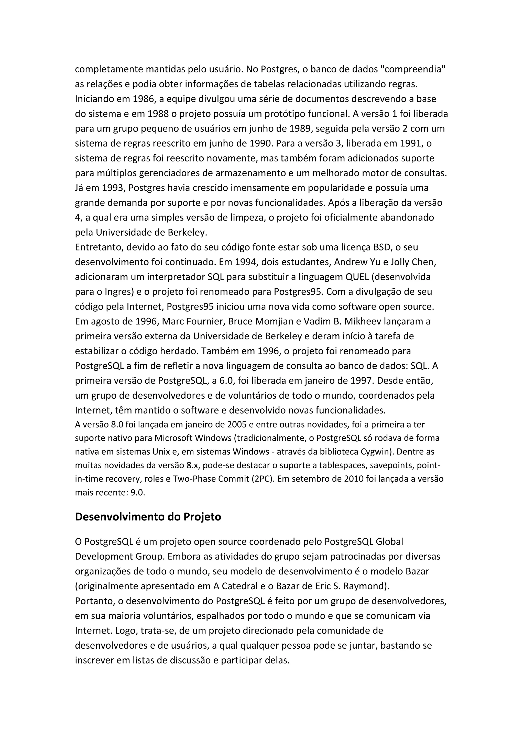 completamente mantidas pelo usuário. No Postgres, o banco de dados "compreendia"
as relações e podia obter informações de tabelas relacionadas utilizando regras.
Iniciando em 1986, a equipe divulgou uma série de documentos descrevendo a base
do sistema e em 1988 o projeto possuía um protótipo funcional. A versão 1 foi liberada
para um grupo pequeno de usuários em junho de 1989, seguida pela versão 2 com um
sistema de regras reescrito em junho de 1990. Para a versão 3, liberada em 1991, o
sistema de regras foi reescrito novamente, mas também foram adicionados suporte
para múltiplos gerenciadores de armazenamento e um melhorado motor de consultas.
Já em 1993, Postgres havia crescido imensamente em popularidade e possuía uma
grande demanda por suporte e por novas funcionalidades. Após a liberação da versão
4, a qual era uma simples versão de limpeza, o projeto foi oficialmente abandonado
pela Universidade de Berkeley.
Entretanto, devido ao fato do seu código fonte estar sob uma licença BSD, o seu
desenvolvimento foi continuado. Em 1994, dois estudantes, Andrew Yu e Jolly Chen,
adicionaram um interpretador SQL para substituir a linguagem QUEL (desenvolvida
para o Ingres) e o projeto foi renomeado para Postgres95. Com a divulgação de seu
código pela Internet, Postgres95 iniciou uma nova vida como software open source.
Em agosto de 1996, Marc Fournier, Bruce Momjian e Vadim B. Mikheev lançaram a
primeira versão externa da Universidade de Berkeley e deram início à tarefa de
estabilizar o código herdado. Também em 1996, o projeto foi renomeado para
PostgreSQL a fim de refletir a nova linguagem de consulta ao banco de dados: SQL. A
primeira versão de PostgreSQL, a 6.0, foi liberada em janeiro de 1997. Desde então,
um grupo de desenvolvedores e de voluntários de todo o mundo, coordenados pela
Internet, têm mantido o software e desenvolvido novas funcionalidades.
A versão 8.0 foi lançada em janeiro de 2005 e entre outras novidades, foi a primeira a ter
suporte nativo para Microsoft Windows (tradicionalmente, o PostgreSQL só rodava de forma
nativa em sistemas Unix e, em sistemas Windows - através da biblioteca Cygwin). Dentre as
muitas novidades da versão 8.x, pode-se destacar o suporte a tablespaces, savepoints, point-
in-time recovery, roles e Two-Phase Commit (2PC). Em setembro de 2010 foi lançada a versão
mais recente: 9.0.
Desenvolvimento do Projeto
O PostgreSQL é um projeto open source coordenado pelo PostgreSQL Global
Development Group. Embora as atividades do grupo sejam patrocinadas por diversas
organizações de todo o mundo, seu modelo de desenvolvimento é o modelo Bazar
(originalmente apresentado em A Catedral e o Bazar de Eric S. Raymond).
Portanto, o desenvolvimento do PostgreSQL é feito por um grupo de desenvolvedores,
em sua maioria voluntários, espalhados por todo o mundo e que se comunicam via
Internet. Logo, trata-se, de um projeto direcionado pela comunidade de
desenvolvedores e de usuários, a qual qualquer pessoa pode se juntar, bastando se
inscrever em listas de discussão e participar delas.
 