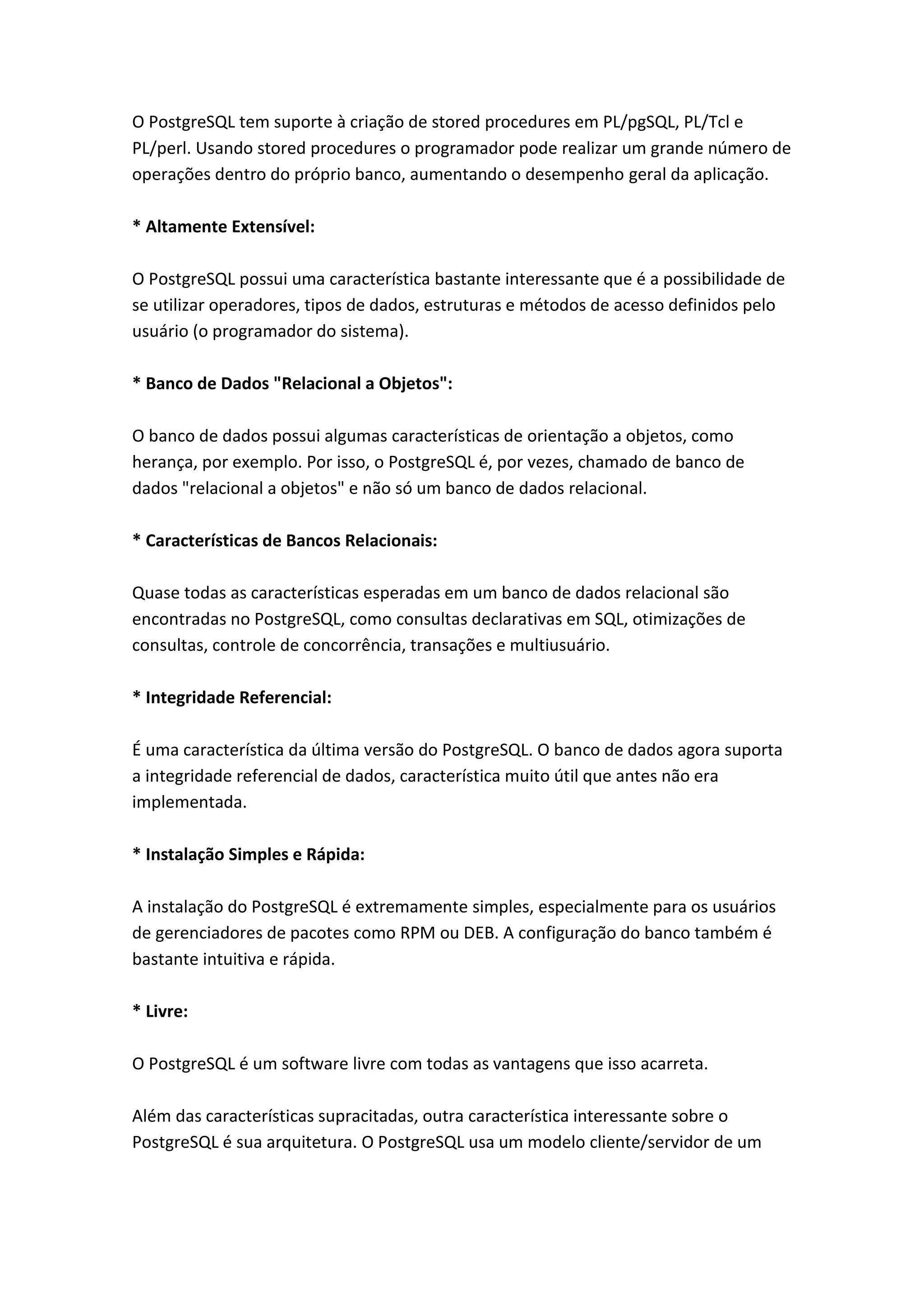 O PostgreSQL tem suporte à criação de stored procedures em PL/pgSQL, PL/Tcl e
PL/perl. Usando stored procedures o programador pode realizar um grande número de
operações dentro do próprio banco, aumentando o desempenho geral da aplicação.
* Altamente Extensível:
O PostgreSQL possui uma característica bastante interessante que é a possibilidade de
se utilizar operadores, tipos de dados, estruturas e métodos de acesso definidos pelo
usuário (o programador do sistema).
* Banco de Dados "Relacional a Objetos":
O banco de dados possui algumas características de orientação a objetos, como
herança, por exemplo. Por isso, o PostgreSQL é, por vezes, chamado de banco de
dados "relacional a objetos" e não só um banco de dados relacional.
* Características de Bancos Relacionais:
Quase todas as características esperadas em um banco de dados relacional são
encontradas no PostgreSQL, como consultas declarativas em SQL, otimizações de
consultas, controle de concorrência, transações e multiusuário.
* Integridade Referencial:
É uma característica da última versão do PostgreSQL. O banco de dados agora suporta
a integridade referencial de dados, característica muito útil que antes não era
implementada.
* Instalação Simples e Rápida:
A instalação do PostgreSQL é extremamente simples, especialmente para os usuários
de gerenciadores de pacotes como RPM ou DEB. A configuração do banco também é
bastante intuitiva e rápida.
* Livre:
O PostgreSQL é um software livre com todas as vantagens que isso acarreta.
Além das características supracitadas, outra característica interessante sobre o
PostgreSQL é sua arquitetura. O PostgreSQL usa um modelo cliente/servidor de um
 