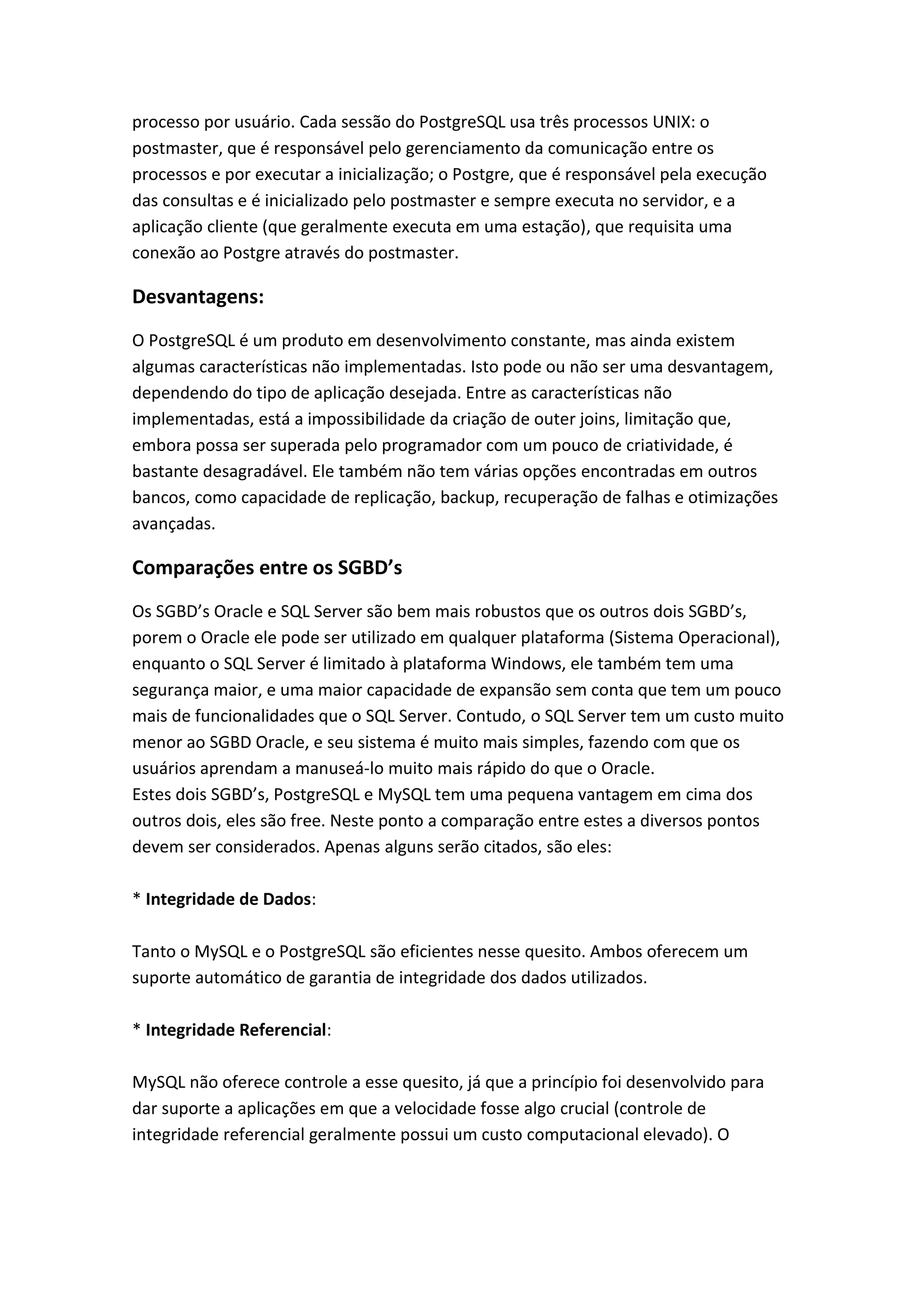 processo por usuário. Cada sessão do PostgreSQL usa três processos UNIX: o
postmaster, que é responsável pelo gerenciamento da comunicação entre os
processos e por executar a inicialização; o Postgre, que é responsável pela execução
das consultas e é inicializado pelo postmaster e sempre executa no servidor, e a
aplicação cliente (que geralmente executa em uma estação), que requisita uma
conexão ao Postgre através do postmaster.
Desvantagens:
O PostgreSQL é um produto em desenvolvimento constante, mas ainda existem
algumas características não implementadas. Isto pode ou não ser uma desvantagem,
dependendo do tipo de aplicação desejada. Entre as características não
implementadas, está a impossibilidade da criação de outer joins, limitação que,
embora possa ser superada pelo programador com um pouco de criatividade, é
bastante desagradável. Ele também não tem várias opções encontradas em outros
bancos, como capacidade de replicação, backup, recuperação de falhas e otimizações
avançadas.
Comparações entre os SGBD’s
Os SGBD’s Oracle e SQL Server são bem mais robustos que os outros dois SGBD’s,
porem o Oracle ele pode ser utilizado em qualquer plataforma (Sistema Operacional),
enquanto o SQL Server é limitado à plataforma Windows, ele também tem uma
segurança maior, e uma maior capacidade de expansão sem conta que tem um pouco
mais de funcionalidades que o SQL Server. Contudo, o SQL Server tem um custo muito
menor ao SGBD Oracle, e seu sistema é muito mais simples, fazendo com que os
usuários aprendam a manuseá-lo muito mais rápido do que o Oracle.
Estes dois SGBD’s, PostgreSQL e MySQL tem uma pequena vantagem em cima dos
outros dois, eles são free. Neste ponto a comparação entre estes a diversos pontos
devem ser considerados. Apenas alguns serão citados, são eles:
* Integridade de Dados:
Tanto o MySQL e o PostgreSQL são eficientes nesse quesito. Ambos oferecem um
suporte automático de garantia de integridade dos dados utilizados.
* Integridade Referencial:
MySQL não oferece controle a esse quesito, já que a princípio foi desenvolvido para
dar suporte a aplicações em que a velocidade fosse algo crucial (controle de
integridade referencial geralmente possui um custo computacional elevado). O
 