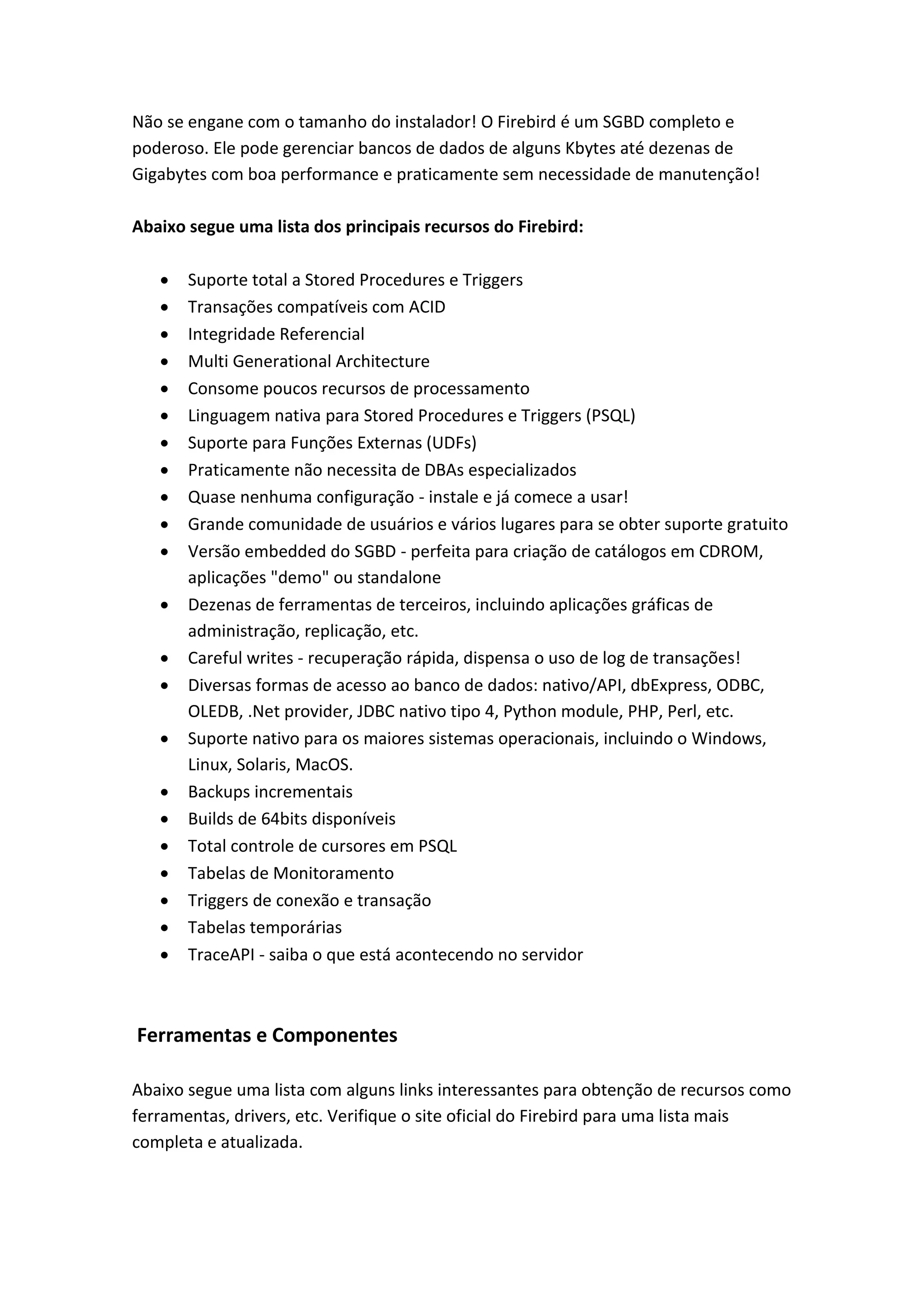 Não se engane com o tamanho do instalador! O Firebird é um SGBD completo e
poderoso. Ele pode gerenciar bancos de dados de alguns Kbytes até dezenas de
Gigabytes com boa performance e praticamente sem necessidade de manutenção!
Abaixo segue uma lista dos principais recursos do Firebird:
 Suporte total a Stored Procedures e Triggers
 Transações compatíveis com ACID
 Integridade Referencial
 Multi Generational Architecture
 Consome poucos recursos de processamento
 Linguagem nativa para Stored Procedures e Triggers (PSQL)
 Suporte para Funções Externas (UDFs)
 Praticamente não necessita de DBAs especializados
 Quase nenhuma configuração - instale e já comece a usar!
 Grande comunidade de usuários e vários lugares para se obter suporte gratuito
 Versão embedded do SGBD - perfeita para criação de catálogos em CDROM,
aplicações "demo" ou standalone
 Dezenas de ferramentas de terceiros, incluindo aplicações gráficas de
administração, replicação, etc.
 Careful writes - recuperação rápida, dispensa o uso de log de transações!
 Diversas formas de acesso ao banco de dados: nativo/API, dbExpress, ODBC,
OLEDB, .Net provider, JDBC nativo tipo 4, Python module, PHP, Perl, etc.
 Suporte nativo para os maiores sistemas operacionais, incluindo o Windows,
Linux, Solaris, MacOS.
 Backups incrementais
 Builds de 64bits disponíveis
 Total controle de cursores em PSQL
 Tabelas de Monitoramento
 Triggers de conexão e transação
 Tabelas temporárias
 TraceAPI - saiba o que está acontecendo no servidor
Ferramentas e Componentes
Abaixo segue uma lista com alguns links interessantes para obtenção de recursos como
ferramentas, drivers, etc. Verifique o site oficial do Firebird para uma lista mais
completa e atualizada.
 