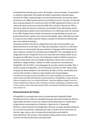 completamente mantidas pelo usuário. No Postgres, o banco de dados "compreendia"
as relações e podia obter informações de tabelas relacionadas utilizando regras.
Iniciando em 1986, a equipe divulgou uma série de documentos descrevendo a base
do sistema e em 1988 o projeto possuía um protótipo funcional. A versão 1 foi liberada
para um grupo pequeno de usuários em junho de 1989, seguida pela versão 2 com um
sistema de regras reescrito em junho de 1990. Para a versão 3, liberada em 1991, o
sistema de regras foi reescrito novamente, mas também foram adicionados suporte
para múltiplos gerenciadores de armazenamento e um melhorado motor de consultas.
Já em 1993, Postgres havia crescido imensamente em popularidade e possuía uma
grande demanda por suporte e por novas funcionalidades. Após a liberação da versão
4, a qual era uma simples versão de limpeza, o projeto foi oficialmente abandonado
pela Universidade de Berkeley.
Entretanto, devido ao fato do seu código fonte estar sob uma licença BSD, o seu
desenvolvimento foi continuado. Em 1994, dois estudantes, Andrew Yu e Jolly Chen,
adicionaram um interpretador SQL para substituir a linguagem QUEL (desenvolvida
para o Ingres) e o projeto foi renomeado para Postgres95. Com a divulgação de seu
código pela Internet, Postgres95 iniciou uma nova vida como software open source.
Em agosto de 1996, Marc Fournier, Bruce Momjian e Vadim B. Mikheev lançaram a
primeira versão externa da Universidade de Berkeley e deram início à tarefa de
estabilizar o código herdado. Também em 1996, o projeto foi renomeado para
PostgreSQL a fim de refletir a nova linguagem de consulta ao banco de dados: SQL. A
primeira versão de PostgreSQL, a 6.0, foi liberada em janeiro de 1997. Desde então,
um grupo de desenvolvedores e de voluntários de todo o mundo, coordenados pela
Internet, têm mantido o software e desenvolvido novas funcionalidades.
A versão 8.0 foi lançada em janeiro de 2005 e entre outras novidades, foi a primeira a ter
suporte nativo para Microsoft Windows (tradicionalmente, o PostgreSQL só rodava de forma
nativa em sistemas Unix e, em sistemas Windows - através da biblioteca Cygwin). Dentre as
muitas novidades da versão 8.x, pode-se destacar o suporte a tablespaces, savepoints, point-
in-time recovery, roles e Two-Phase Commit (2PC). Em setembro de 2010 foi lançada a versão
mais recente: 9.0.
Desenvolvimento do Projeto
O PostgreSQL é um projeto open source coordenado pelo PostgreSQL Global
Development Group. Embora as atividades do grupo sejam patrocinadas por diversas
organizações de todo o mundo, seu modelo de desenvolvimento é o modelo Bazar
(originalmente apresentado em A Catedral e o Bazar de Eric S. Raymond).
Portanto, o desenvolvimento do PostgreSQL é feito por um grupo de desenvolvedores,
em sua maioria voluntários, espalhados por todo o mundo e que se comunicam via
Internet. Logo, trata-se, de um projeto direcionado pela comunidade de
desenvolvedores e de usuários, a qual qualquer pessoa pode se juntar, bastando se
inscrever em listas de discussão e participar delas.
 