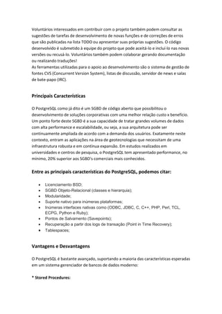 Voluntários interessados em contribuir com o projeto também podem consultar as
sugestões de tarefas de desenvolvimento de novas funções e de correções de erros
que são publicadas na lista TODO ou apresentar suas próprias sugestões. O código
desenvolvido é submetido à equipe do projeto que pode aceitá-lo e incluí-lo nas novas
versões ou recusá-lo. Voluntários também podem colaborar gerando documentação
ou realizando traduções!
As ferramentas utilizadas para o apoio ao desenvolvimento são o sistema de gestão de
fontes CVS (Concurrent Version System), listas de discussão, servidor de news e salas
de bate-papo (IRC).
Principais Características
O PostgreSQL como já dito é um SGBD de código aberto que possibilitou o
desenvolvimento de soluções corporativas com uma melhor relação custo x benefício.
Um ponto forte deste SGBD é a sua capacidade de tratar grandes volumes de dados
com alta performance e escalabilidade, ou seja, a sua arquitetura pode ser
continuamente ampliada de acordo com a demanda dos usuários. Exatamente neste
contexto, entram as aplicações na área de geotecnologias que necessitam de uma
infraestrutura robusta e em contínua expansão. Em estudos realizados em
universidades e centros de pesquisa, o PostgreSQL tem apresentado performance, no
mínimo, 20% superior aos SGBD's comerciais mais conhecidos.
Entre as principais características do PostgreSQL, podemos citar:
 Licenciamento BSD;
 SGBD Objeto-Relacional (classes e hierarquia);
 Modularidade;
 Suporte nativo para inúmeras plataformas;
 Inúmeras interfaces nativas como (ODBC, JDBC, C, C++, PHP, Perl, TCL,
ECPG, Python e Ruby);
 Pontos de Salvamento (Savepoints);
 Recuperação a partir dos logs de transação (Point in Time Recovery);
 Tablespaces;
Vantagens e Desvantagens
O PostgreSQL é bastante avançado, suportando a maioria das características esperadas
em um sistema gerenciador de bancos de dados moderno:
* Stored Procedures:
 