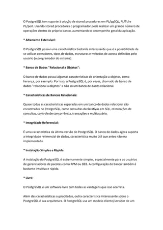 O PostgreSQL tem suporte à criação de stored procedures em PL/pgSQL, PL/Tcl e
PL/perl. Usando stored procedures o programador pode realizar um grande número de
operações dentro do próprio banco, aumentando o desempenho geral da aplicação.
* Altamente Extensível:
O PostgreSQL possui uma característica bastante interessante que é a possibilidade de
se utilizar operadores, tipos de dados, estruturas e métodos de acesso definidos pelo
usuário (o programador do sistema).
* Banco de Dados "Relacional a Objetos":
O banco de dados possui algumas características de orientação a objetos, como
herança, por exemplo. Por isso, o PostgreSQL é, por vezes, chamado de banco de
dados "relacional a objetos" e não só um banco de dados relacional.
* Características de Bancos Relacionais:
Quase todas as características esperadas em um banco de dados relacional são
encontradas no PostgreSQL, como consultas declarativas em SQL, otimizações de
consultas, controle de concorrência, transações e multiusuário.
* Integridade Referencial:
É uma característica da última versão do PostgreSQL. O banco de dados agora suporta
a integridade referencial de dados, característica muito útil que antes não era
implementada.
* Instalação Simples e Rápida:
A instalação do PostgreSQL é extremamente simples, especialmente para os usuários
de gerenciadores de pacotes como RPM ou DEB. A configuração do banco também é
bastante intuitiva e rápida.
* Livre:
O PostgreSQL é um software livre com todas as vantagens que isso acarreta.
Além das características supracitadas, outra característica interessante sobre o
PostgreSQL é sua arquitetura. O PostgreSQL usa um modelo cliente/servidor de um
 