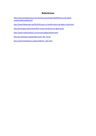 Referências
http://www.portaleducacao.com.br/educacao/artigos/46244/bancos-de-dados-
existentes#ixzz2x0Hq1nhT
http://www.fabioprado.net/2012/01/qual-e-o-melhor-banco-de-dados-oracle.html
http://pt.kioskea.net/contents/872-oracle-introducao-ao-sgbd-oracle
http://www.trabalhosfeitos.com/ensaios/Sgbds/359335.html
http://pt.wikipedia.org/wiki/Microsoft_SQL_Server
http://www.firebirdnews.org/docs/fb2min_ptbr.html
 