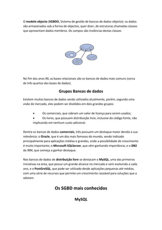 O modelo objecto (SGBDO, Sistema de gestão de bancos de dados objecto): os dados
são armazenados sob a forma de objectos, quer dizer, de estruturas chamadas classes
que apresentam dados membros. Os campos são instâncias destas classes
No fim dos anos 90, as bases relacionais são os bancos de dados mais comuns (cerca
de três quartos das bases de dados).
Grupos Bancos de dados
Existem muitos bancos de dados sendo utilizados atualmente, porém, segundo uma
visão de mercado, eles podem ser divididos em dois grandes grupos:
 Os comerciais, que cobram um valor de licença para serem usados;
 Os livres, que possuem distribuição livre, inclusive do código fonte, não
implicando em nenhum custo adicional.
Dentre os bancos de dados comerciais, três possuem um destaque maior devido a sua
relevância: o Oracle, que é um dos mais famosos do mundo, sendo indicado
principalmente para aplicações médias e grandes, onde a possibilidade de crescimento
é muito importante; o Microsoft SQLServer, que vêm ganhando importância; e o DB2
da IBM, que começa a ganhar destaque.
Nos bancos de dados de distribuição livre se destacam o MySQL, uma das primeiras
iniciativas na área, que possui um grande alcance no mercado e vem evoluindo a cada
ano, e o PostGreSQL, que pode ser utilizado desde aplicações pequenas até médias,
com uma série de recursos que permite um crescimento razoável para soluções que a
adotam.
Os SGBD mais conhecidos
MySQL
 