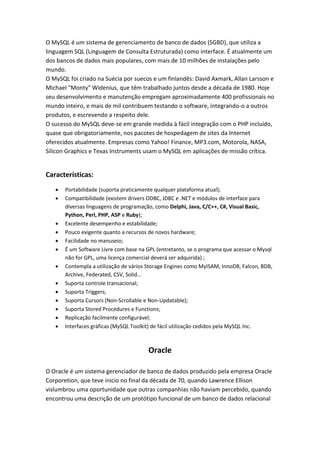 O MySQL é um sistema de gerenciamento de banco de dados (SGBD), que utiliza a
linguagem SQL (Linguagem de Consulta Estruturada) como interface. É atualmente um
dos bancos de dados mais populares, com mais de 10 milhões de instalações pelo
mundo.
O MySQL foi criado na Suécia por suecos e um finlandês: David Axmark, Allan Larsson e
Michael "Monty" Widenius, que têm trabalhado juntos desde a década de 1980. Hoje
seu desenvolvimento e manutenção empregam aproximadamente 400 profissionais no
mundo inteiro, e mais de mil contribuem testando o software, integrando-o a outros
produtos, e escrevendo a respeito dele.
O sucesso do MySQL deve-se em grande medida à fácil integração com o PHP incluído,
quase que obrigatoriamente, nos pacotes de hospedagem de sites da Internet
oferecidos atualmente. Empresas como Yahoo! Finance, MP3.com, Motorola, NASA,
Silicon Graphics e Texas Instruments usam o MySQL em aplicações de missão crítica.
Características:
 Portabilidade (suporta praticamente qualquer plataforma atual);
 Compatibilidade (existem drivers ODBC, JDBC e .NET e módulos de interface para
diversas linguagens de programação, como Delphi, Java, C/C++, C#, Visual Basic,
Python, Perl, PHP, ASP e Ruby);
 Excelente desempenho e estabilidade;
 Pouco exigente quanto a recursos de novos hardware;
 Facilidade no manuseio;
 É um Software Livre com base na GPL (entretanto, se o programa que acessar o Mysql
não for GPL, uma licença comercial deverá ser adquirida) ;
 Contempla a utilização de vários Storage Engines como MyISAM, InnoDB, Falcon, BDB,
Archive, Federated, CSV, Solid…
 Suporta controle transacional;
 Suporta Triggers;
 Suporta Cursors (Non-Scrollable e Non-Updatable);
 Suporta Stored Procedures e Functions;
 Replicação facilmente configurável;
 Interfaces gráficas (MySQL Toolkit) de fácil utilização cedidos pela MySQL Inc.
Oracle
O Oracle é um sistema gerenciador de banco de dados produzido pela empresa Oracle
Corporetion, que teve inicio no final da década de 70, quando Lawrence Ellison
vislumbrou uma oportunidade que outras companhias não haviam percebido, quando
encontrou uma descrição de um protótipo funcional de um banco de dados relacional
 
