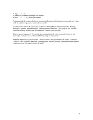 #1 Algo
--> *3
#2 Apontado não aponta (é o último logicamente)
#3 Novo
--> *2 (é o último fisicamente)
A chamada perda de ponteiros, fenômeno dos mais temidos pelos profissionais de sistema, nada mais é que a
perda de referência lógica entre registros de uma tabela.
Existem diversas técnicas de acesso como as chamadas Btree+ (Arvore Binária Balanceada), Hashing,
Sequencial Ordenado, Hashing Dinâmico, Hashing Extensível e Hashing Linear, próprios para um curso
específico de Banco de Dados, que não chegaremos a analisar em nosso curso.
Sabemos que em linguagem C foi (ou será) apresentada a técnica de balanceamento de estruturas, que
mostrou (ou mostrará) como um Banco de Dados é arranjado internamente.
Exercício: Represente esquematicamente o arranjo alfabético dos seguintes times de futebol: Fluminense,
Flamengo, Vasco, Botafogo, Madureira, América e Olária. Suponha ainda que o Bangu queira participara do
campeonato, como ficaria a nova ordem da tabela?

10

 