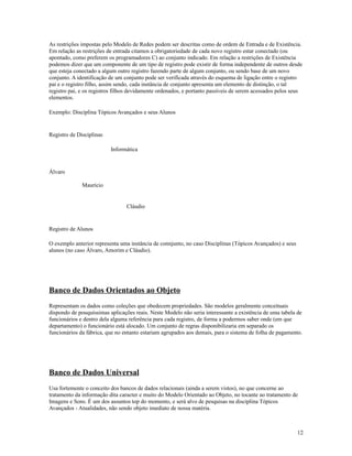 As restrições impostas pelo Modelo de Redes podem ser descritas como de ordem de Entrada e de Existência.
Em relação as restrições de entrada citamos a obrigatoriedade de cada novo registro estar conectado (ou
apontado, como preferem os programadores C) ao conjunto indicado. Em relação a restrições de Existência
podemos dizer que um componente de um tipo de registro pode existir de forma independente de outros desde
que esteja conectado a algum outro registro fazendo parte de algum conjunto, ou sendo base de um novo
conjunto. A identificação de um conjunto pode ser verificada através do esquema de ligação entre o registro
pai e o registro filho, assim sendo, cada instância de conjunto apresenta um elemento de distinção, o tal
registro pai, e os registros filhos devidamente ordenados, e portanto passíveis de serem acessados pelos seus
elementos.
Exemplo: Disciplina Tópicos Avançados e seus Alunos

Registro de Disciplinas
Informática

Álvaro
Maurício

Cláudio

Registro de Alunos
O exemplo anterior representa uma instância de connjunto, no caso Disciplinas (Tópicos Avançados) e seus
alunos (no caso Álvaro, Amorim e Cláudio).

Banco de Dados Orientados ao Objeto
Representam os dados como coleções que obedecem propriedades. São modelos geralmente conceituais
dispondo de pouquíssimas aplicações reais. Neste Modelo não seria interessante a existência de uma tabela de
funcionários e dentro dela alguma referência para cada registro, de forma a podermos saber onde (em que
departamento) o funcionário está alocado. Um conjunto de regras disponibilizaria em separado os
funcionários da fábrica, que no entanto estariam agrupados aos demais, para o sistema de folha de pagamento.

Banco de Dados Universal
Usa fortemente o conceito dos bancos de dados relacionais (ainda a serem vistos), no que concerne ao
tratamento da informação dita caracter e muito do Modelo Orientado ao Objeto, no tocante ao tratamento de
Imagens e Sons. É um dos assuntos top do momento, e será alvo de pesquisas na disciplina Tópicos
Avançados - Atualidades, não sendo objeto imediato de nossa matéria.

12

 