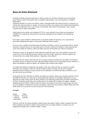 Banco de Dados Relacional
O Modelo de Dados relacional representa os dados contidos em um Banco de Dados através de relações.
Estas relações contém informações sobre as entidades representadas e seus relacionamentos. O Modelo
Relacional, é
claramente baseado no conceito de matrizes, onde as chamadas linhas (das matrizes) seriam os registros e as
colunas (das matrizes) seriam os campos. Os nomes das tabelas e dos campos são de fundamental importância
para nossa compreensão entre o que estamos armazenando, onde estamos armazenando e qual a relação
existente entre os dados armazenados.
Cada linha de nossa relação será chamada de TUPLA e cada coluna de nossa relação será chamada de
ATRIBUTO. O conjunto de valores passíveis de serem assumidos por um atribruto, será intitulado de
DOMÍNIO.
Estes tópicos serão estudados cuidadosamente na disciplina Análise de Sistemas, que se incumbirá de
apresentar cuidadosamente regras e normas para elaboração destes modelos.
Em nosso curso, voltado à construção prática dos Bancos de Dados, e não de sua construção teóricas, apenas
citaremos os aspectos básicos da construção teórica, de forma a facilitar ao estudante o relacionamento que
existe entre Análise de Sistemas e Banco de Dados (uma das sub-disciplinas de Tópicos Avançados).
O domínio consiste de um grupo de valores atômicos a partir dos quais um ou mais atributos retiram seus
valores reais. Assim sendo Rio de Janeiro, Paraná e Pará são estados válidos para o Brasil, enquanto que
Corrientes não é um estado válido (pertence a Argentina e não ao Brasil).
O esquema de uma relação, nada mais são que os campos (colunas) existentes em uma tabela. Já a instância
da relação consiste no conjunto de valores que cada atributo assume em um determinado instante. Portanto, os
dados armazenados no Banco de Dados, são formados pelas instâncias das relações.
As relações não podem ser duplicadas (não podem existir dois estados do Pará, no conjunto de estados
brasileiros, por exemplo), a ordem de entrada de dados no Banco de Dados não deverá ter qualquer
importância para as relações, no que concerne ao seu tratamento. Os atributos deverão ser atômicos, isto é,
não são íveis de novas divisões.
Chamaremos de Chave Primária ao Atributo que definir um resgistro, dentre uma coleção de registros. Chave
Secundária (Terceária, etc), serão chaves que possibilitarão pesquisas ou ordenações alternativas, ou seja,
diferentes da ordem criada a partir da chave primária ou da ordenação natural (física) da tabela. Chamaremos
de Chave Composta, aquela chave que contém mais de um atributo (Por exemplo um cadastro ordenado
alfabéticamente por Estado, Cidade e Nome do Cliente, necessitaria de uma chave composta que contivesse
estes três atributos). Chamaremos de Chave Estrangeira, aquela chave que permitir a ligação lógica entre uma
tabela (onde ela se encontra) com outra na qual ele é chave primária.
Exemplo:
Cidade
Estado
* CidCodi
* EstCodi
CidNome
EstNome
EstCodi (E)
CidCodi e EstCodi, são chaves primárias respectivamente das tabelas Cidade e Estado, enquanto EstCodi é
chave estrangeira na tabela de cidades. É precisamente por este campo (atributo, ou coluna), que será
estabelecida a relação entre as tabelas Cidade-->Estado.

13

 