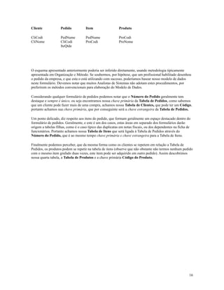 Cliente

Pedido

Item

Produto

CliCodi
CliNome

PedNume
CliCodi
IteQtde

PedNume
ProCodi

ProCodi
ProNome

O esquema apresentado anteriormente poderia ser inferido diretamente, usando metodologia tipicamente
apresentada em Organização e Método. Se soubermos, por hipótese, que um profissional habilitado desenhou
o pedido da empresa, e que esta o está utilizando com sucesso, poderíamos basear nosso modelo de dados
neste formulário. Devemos notar que muitos Analistas de Sistemas não adotam estes procedimentos, por
preferirem os métodos convencionais para elaboração do Modelo de Dados.
Considerando qualquer formulário de pedidos podemos notar que o Número do Pedido geralmente tem
destaque e sempre é único, ou seja encontramos nossa chave primária da Tabela de Pedidos, como sabemos
que um cliente pode fazer mais de uma compra, achamos nossa Tabela de Clientes, que pode ter um Código,
portanto achamos sua chave primária, que por conseguinte será a chave estrangeira da Tabela de Pedidos.
Um ponto delicado, diz respeito aos itens do pedido, que formam geralmente um espaço destacado dentro do
formulário de pedidos. Geralmente, e este é um dos casos, estas áreas em separado dos formulários darão
origem a tabelas filhas, como é o caso típico das duplicatas em notas fiscais, ou dos dependentes na ficha de
funcionários. Portanto achamos nossa Tabela de Itens que será ligada à Tabela de Pedidos através do
Número do Pedido, que é ao mesmo tempo chave primária e chave estrangeira para a Tabela de Itens.
Finalmente podemos perceber, que da mesma forma como os clientes se repetem em relação a Tabela de
Pedidos, os produtos podem se repetir na tabela de itens (observe que não obstante não termos nenhum pedido
com o mesmo item grafado duas vezes, este item pode ser adquirido em outro pedido). Assim descobrimos
nossa quarta tabela, a Tabela de Produtos e a chave primária Código do Produto.

16

 