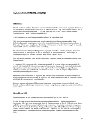 SQL - Structured Query Language

Introdução
Quando os Bancos de Dados Relacionais estavam sendo desenvolvidos, foram criadas linguagens destinadas à
sua manipulação. O Departamento de Pesquisas da IBM, desenvolveu a SQL como forma de interface para o
sistema de BD relacional denominado SYSTEM R, início dos anos 70. Em 1986 o American National
Standard Institute ( ANSI ), publicou um padrão SQL.
A SQL estabeleceu-se como linguagem padrão de Banco de Dados Relacional.
SQL apresenta uma série de comandos que permitem a definição dos dados, chamada de DDL (Data
Definition Language), composta entre outros pelos comandos Create, que é destinado a criação do Banco de
Dados, das Tabelas que o compõe, além das relações existentes entre as tabelas. Como exemplo de comandos
da classe DDL temos os comandos Create, Alter e Drop.
Os comandos da série DML (Data Manipulation Language), destinados a consultas, inserções, exclusões e
alterações em um ou mais registros de uma ou mais tabelas de maneira simultânea. Como exemplo de
comandos da classe DML temos os comandos Select, Insert, Update e Delete.
Uma subclasse de comandos DML, a DCL (Data Control Language), dispõe de comandos de controle como
Grant e Revoke.
A Linguagem SQL tem como grandes virtudes sua capacidade de gerenciar índices, sem a necessidade de
controle individualizado de índice corrente, algo muito comum nas linguagens de manipulação de dados do
tipo registro a registro. Outra característica muito importante disponível em SQL é sua capacidade de
construção de visões, que são formas de visualizarmos os dados na forma de listagens independente das
tabelas e organização lógica dos dados.
Outra característica interessante na linguagem SQL é a capacidade que dispomos de cancelar uma série de
atualizações ou de as gravarmos, depois de iniciarmos uma seqüência de atualizações. Os comandos Commit
e Rollback são responsáveis por estas facilidades.
Devemos notar que a linguagem SQL consegue implementar estas soluções, somente pelo fato de estar
baseada em Banco de Dados, que garantem por si mesmo a integridade das relações existentes entre as tabelas
e seus índices.

O Ambiente SQL
Dispomos na Ibero de dois softwares destinados a linguagem SQL o ISQL e o WinSQL.
O ISQL faz parte do pacote Ideo e permite construirmos Banco de Dados e tabelas diretamente pelo
interpretador SQL, bem como acessarmos as Bases de Dados construídas no Ideo. O ISQL pode gerar Banco
de Dados em seu ambiente proprietário (Watcom, hoje pertencente a Symantech) ou ainda nos consagrados
Banco de Dados Oracle, SyBase, Ingres (Computer Associates), DB/2 (IBM) e Informix. Devido as origens
do Ideo, o Banco de Dados SQL Server da Microsoft não é suportado, pois este Banco de Dados originou-se
na microinformática e somente recentemente a Sapiens migrou seu software dos Ambientes Mainframe e
Unix.

17

 