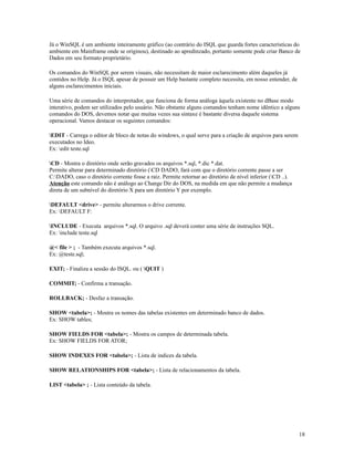 Já o WinSQL é um ambiente inteiramente gráfico (ao contrário do ISQL que guarda fortes características do
ambiente em Mainframe onde se originou), destinado ao apredinzado, portanto somente pode criar Banco de
Dados em seu formato proprietário.
Os comandos do WinSQL por serem visuais, não necessitam de maior esclarecimento além daqueles já
contidos no Help. Já o ISQL apesar de possuir um Help bastante completo necessita, em nosso entender, de
alguns esclarecimentos iniciais.
Uma série de comandos do interpretador, que funciona de forma análoga àquela existente no dBase modo
interativo, podem ser utilizados pelo usuário. Não obstante alguns comandos tenham nome idêntico a alguns
comandos do DOS, devemos notar que muitas vezes sua sintaxe é bastante diversa daquele sistema
operacional. Vamos destacar os seguintes comandos:
EDIT - Carrega o editor de bloco de notas do windows, o qual serve para a criação de arquivos para serem
executados no Ideo.
Ex: edit teste.sql
CD - Mostra o diretório onde serão gravados os arquivos *.sql, *.dic *.dat.
Permite alterar para determinado diretório (CD DADO, fará com que o diretório corrente passe a ser
C:DADO, caso o diretório corrente fosse a raiz. Permite retornar ao diretório de nível inferior (CD ..).
Atenção este comando não é análogo ao Change Dir do DOS, na medida em que não permite a mudança
direta de um subnível do diretório X para um diretório Y por exemplo.
DEFAULT <drive> - permite alterarmos o drive corrente.
Ex: DEFAULT F:
INCLUDE - Executa arquivos *.sql. O arquivo .sql deverá conter uma série de instruções SQL.
Ex: include teste.sql
@< file > ; - Também executa arquivos *.sql.
Ex: @teste.sql;
EXIT; - Finaliza a sessão do ISQL. ou ( QUIT )
COMMIT; - Confirma a transação.
ROLLBACK; - Desfaz a transação.
SHOW <tabela>; - Mostra os nomes das tabelas existentes em determinado banco de dados.
Ex: SHOW tables;
SHOW FIELDS FOR <tabela>; - Mostra os campos de determinada tabela.
Ex: SHOW FIELDS FOR ATOR;
SHOW INDEXES FOR <tabela>; - Lista de indices da tabela.
SHOW RELATIONSHIPS FOR <tabela>; - Lista de relacionamentos da tabela.
LIST <tabela> ; - Lista conteúdo da tabela.

18

 