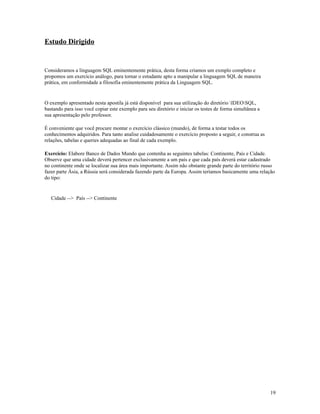 Estudo Dirigido

Consideramos a linguagem SQL eminentemente prática, desta forma criamos um exmplo completo e
propomos um exercício análogo, para tornar o estudante apto a manipular a linguagem SQL de maneira
prática, em conformidade a filosofia eminentemente prática da Linguagem SQL.

O exemplo apresentado nesta apostila já está disponível para sua utilização do diretório IDEOSQL,
bastando para isso você copiar este exemplo para seu diretório e iniciar os testes de forma simultânea a
sua apresentação pelo professor.
É conveniente que você procure montar o exercício clássico (mundo), de forma a testar todos os
conhecimentos adquiridos. Para tanto analise cuidadosamente o exercício proposto a seguir, e construa as
relações, tabelas e queries adequadas ao final de cada exemplo.
Exercício: Elabore Banco de Dados Mundo que contenha as seguintes tabelas: Continente, País e Cidade.
Observe que uma cidade deverá pertencer exclusivamente a um país e que cada país deverá estar cadastrado
no continente onde se localizar sua área mais importante. Assim não obstante grande parte do território russo
fazer parte Ásia, a Rússia será considerada fazendo parte da Europa. Assim teríamos basicamente uma relação
do tipo:

Cidade --> País --> Continente

19

 