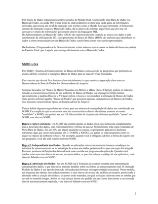 Um Banco de Dados representará sempre aspectos do Mundo Real. Assim sendo uma Base de Dados (ou
Banco de Dados, ou ainda BD) é uma fonte de onde poderemos extrair uma vasta gama de informações
derivadas, que possui um nível de interação com eventos como o Mundo Real que representa. A forma mais
comum de interação Usuário e Banco de Dados, dá-se através de sistemas específicos que por sua vez
acessam o volume de informações geralmente através da linguagem SQL.
Os Administradores de Banco de Dados (DBA) são responsáveis pelo controle ao acesso aos dados e pela
coordenação da utilização do BD. Já os projetistas de Banco de Dados (DBP) são analistas que identificam os
dados a serem armazenados em um Banco de Dados e pela forma como estes serão representados.
Os Analistas e Programadores de Desenvolvimento, criam sistemas que acessam os dados da forma necessária
ao Usuário Final, que é aquele que interage diretamente com o Banco de Dados.

SGBD x GA
Um SGBD - Sistema de Gerenciamento de Banco de Dados é uma coleção de programas que permitem ao
usuário definir, construir e manipular Bases de Dados para as mais diversas finalidades.
Um conceito que deverá ficar bastante claro inicialmente é o que envolve a separação clara entre os
Gerenciadores de Base de Dados dos Gerenciadores de Arquivo.
Sistemas baseados em "Banco de Dados" baseados em Btrieve e dBase (Fox e Clipper), podem no máximo
simular as características típicas de um ambiente de Banco de Dados. As linguagens Delphi (utiliza
opcionalmente o padrão dBase) e o VB (que utiliza o Access), recomendam a utilização de Banco de Dados
reais, porém utilizam àqueles "Banco de Dados" que possuem algumas características de Bancos de Dados,
mas possuem características típicas de Gerenciadores de Arquivo.
Vamos definir algumas regras básicas e claras para um sistema de manipulação de dados ser considerado um
SGBD. Fica implícito que se ao menos uma das características abaixo não estiver presente no nosso
"candidato" a SGBD, este poderá ser um GA (Gerenciador de Arquivo) de altíssima qualidade, "quase" um
SGBD, mas não um SGBD.
Regra 1: Auto-Contenção- Um SGBD não contém apenas os dados em si, mas armazena completamente
toda a descrição dos dados, seus relacionamentos e formas de acesso. Normalmente esta regra é chamada de
Meta-Base de Dados. Em um GA, em algum momento ao menos, os programas aplicativos declaram
estruturas (algo que ocorre tipicamente em C, COBOL e BASIC), ou geram os relacionamentos entre os
arquivos (típicos do ambiente xBase). Por exemplo, quando você é obrigado a definir a forma do registro em
seu programa, você não está lidando com um SGBD.
Regra 2: Independência dos Dados- Quando as aplicações estiverem realmente imunes a mudanças na
estrutura de armazenamento ou na estratégia de acesso aos dados, podemos dizer que esta regra foi atingida.
Portanto, nenhuma definição dos dados deverá estar contida nos programas da aplicação. Quando você
resolve criar uma nova forma de acesso, um novo índice, se precisar alterar o código de seu aplicativo, você
não está lidando com um SGBD.
Regra 3: Abstração dos Dados- Em um SGBD real é fornecida ao usuário somente uma representação
conceitual dos dados, o que não inclui maiores detalhes sobre sua forma de armazenamento real. O chamado
Modelo de Dados é um tipo de abstração utilizada para fornecer esta representação conceitual. Neste modelo,
um esquema das tabelas, seus relacionamentos e suas chaves de acesso são exibidas ao usuário, porém nada é
afirmado sobre a criação dos índices, ou como serão mantidos, ou qual a relação existente entre as tabelas que
deverá ser mantida íntegra. Assim se você desejar inserir um pedido em um cliente inexistente e esta entrada
não for automaticamente rejeitada, você não está lidando com um SGBD.

2

 