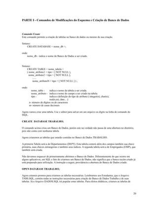 PARTE I - Comandos de Modificações do Esquema e Criação de Banco de Dados

Comando Create
Este comando permite a criação de tabelas no banco de dados ou mesmo de sua criação.
Sintaxe:
CREATE DATABASE < nome_db >;
onde:
nome_db - indica o nome do Banco de Dados a ser criado.

Sintaxe:
CREATE TABLE < nome_tabela >
( nome_atributo1 < tipo > [ NOT NULL ],
nome_atributo2 < tipo > [ NOT NULL ],
......
nome_atributoN < tipo > [ NOT NULL ] ) ;
onde:
nome_table indica o nome da tabela a ser criada.
nome_atributo - indica o nome do campo a ser criado na tabela.
tipo indica a definição do tipo de atributo ( integer(n), char(n),
real(n,m), date... ).
n- número de dígitos ou de caracteres
m- número de casas decimais
Agora vamos criar uma tabela. Use o editor para salvar em um arquivo ou digite na linha de comando do
ISQL.
CREATE DATABASE TRABALHO;
O comando acima criou um Banco de Dados, porém este na verdade não passa de uma abertura no diretório,
pois não conta com nenhuma tabela.
Agora criaremos as tabelas que estarão contidas no Banco de Dados TRABALHO.
A primeira Tabela será a de Departamentos (DEPT). Esta tabela conterá além dos campos também sua chave
primária, suas chaves estrangeiras e também seus índices. A segunda tabela será a de Empregados (EMP), que
também será criada.
Não devemos esquecer de primeiramente abrirmos o Banco de Dados. Diferentemente do que ocorre em
alguns aplicativos, em SQL o fato de criarmos um Banco de Dados, não significa que o banco recém criado já
está preparado para utilização. A instrução a seguir, providencia a abertura do Banco de Dados criado.
OPEN DATABASE TRABALHO;
Agora estamos prontos para criarmos as tabelas necessárias. Lembramos aos Estudantes, que o Arquivo
TABS.SQL, contém todas as instruções necessárias para criação do Banco de Dados Trabalho e de suas
tabelas. Já o Arquivo DADOS.SQL irá popular estas tabelas. Para efeitos didáticos, criamos as tabelas de

20

 