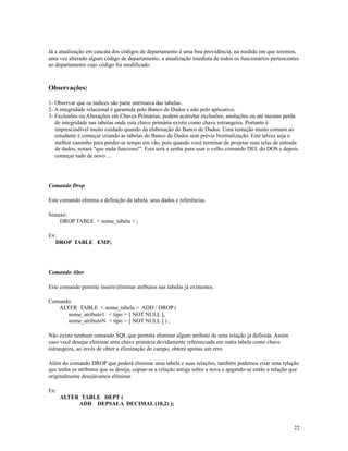 Já a atualização em cascata dos códigos de departamento é uma boa providência, na medida em que teremos,
uma vez alterado algum código de departamento, a atualização imediata de todos os funcionários pertencentes
ao departamento cujo código foi modificado.

Observações:
1- Observar que os índices são parte intrínseca das tabelas.
2- A integridade relacional é garantida pelo Banco de Dados e não pelo aplicativo.
3- Exclusões ou Alterações em Chaves Primárias, podem acarretar exclusões, anulações ou até mesmo perda
de integridade nas tabelas onde esta chave primária existir como chave estrangeira. Portanto é
imprescindível muito cuidado quando da elaboração do Banco de Dados. Uma tentação muito comum ao
estudante é começar criando as tabelas do Banco de Dados sem prévia Normalização. Este talvez seja o
melhor caminho para perder-se tempo em vão, pois quando você terminar de projetar suas telas de entrada
de dados, notará "que nada funciona!". Esta será a senha para usar o velho comando DEL do DOS e depois
começar tudo de novo ...

Comando Drop
Este comando elimina a definição da tabela, seus dados e referências.
Sintaxe:
DROP TABLE < nome_tabela > ;
Ex:
DROP TABLE EMP;

Comando Alter
Este comando permite inserir/eliminar atributos nas tabelas já existentes.
Comando:
ALTER TABLE < nome_tabela > ADD / DROP (
nome_atributo1 < tipo > [ NOT NULL ],
nome_atributoN < tipo > [ NOT NULL ] ) ;
Não existe nenhum comando SQL que permita eliminar algum atributo de uma relação já definida. Assim
caso você desejar eliminar uma chave primária devidamente referenciada em outra tabela como chave
estrangeira, ao invés de obter a eliminação do campo, obterá apenas um erro.
Além do comando DROP que poderá eliminar uma tabela e suas relações, também podemos criar uma relação
que tenha os atributos que se deseja, copiar-se a relação antiga sobre a nova e apgando-se então a relação que
originalmente desejávamos eliminar.
Ex:
ALTER TABLE DEPT (
ADD DEPSALA DECIMAL (10,2) );

22

 