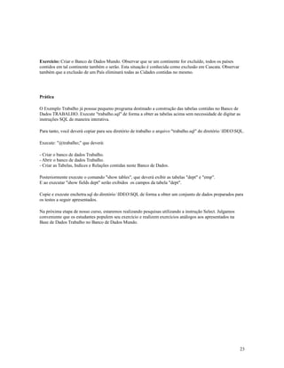 Exercício: Criar o Banco de Dados Mundo. Observar que se um continente for excluído, todos os países
contidos em tal continente também o serão. Esta situação é conhecida como exclusão em Cascata. Observar
também que a exclusão de um País eliminará todas as Cidades contidas no mesmo.

Prática
O Exemplo Trabalho já possue pequeno programa destinado a construção das tabelas contidas no Banco de
Dados TRABALHO. Execute "trabalho.sql" de forma a obter as tabelas acima sem necessidade de digitar as
instruções SQL de maneira interativa.
Para tanto, você deverá copiar para seu diretório de trabalho o arquivo "trabalho.sql" do diretório IDEOSQL.
Execute: "@trabalho;" que deverá:
- Criar o banco de dados Trabalho.
- Abrir o banco de dados Trabalho.
- Criar as Tabelas, Indices e Relações contidas neste Banco de Dados.
Posteriormente execute o comando "show tables", que deverá exibir as tabelas "dept" e "emp".
E ao executar "show fields dept" serão exibidos os campos da tabela "dept".
Copie e execute enchetra.sql do diretório IDEOSQL de forma a obter um conjunto de dados preparados para
os testes a seguir apresentados.
Na próxima etapa de nosso curso, estaremos realizando pesquisas utilizando a instrução Select. Julgamos
conveniente que os estudantes populem seu exercício e realizem exercícios análogos aos apresentados na
Base de Dados Trabalho no Banco de Dados Mundo.

23

 