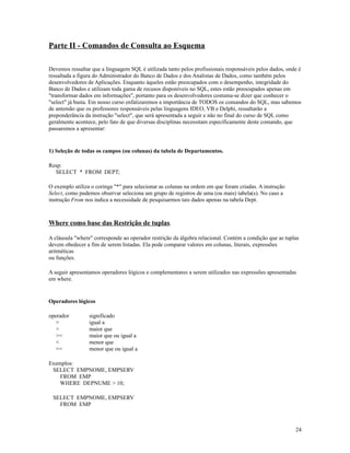 Parte II - Comandos de Consulta ao Esquema
Devemos ressaltar que a linguagem SQL é utilizada tanto pelos profissionais responsáveis pelos dados, onde é
ressaltada a figura do Administrador do Banco de Dados e dos Analistas de Dados, como também pelos
desenvolvedores de Aplicações. Enquanto àqueles estão preocupados com o desempenho, integridade do
Banco de Dados e utilizam toda gama de recusos disponíveis no SQL, estes estão preocupados apenas em
"transformar dados em informações", portanto para os desenvolvedores costuma-se dizer que conhecer o
"select" já basta. Em nosso curso enfatizaremos a importância de TODOS os comandos do SQL, mas sabemos
de antemão que os professores responsáveis pelas linguagens IDEO, VB e Delphi, ressaltarão a
preponderância da instrução "select", que será apresentada a seguir e não no final do curso de SQL como
geralmente acontece, pelo fato de que diversas disciplinas necessitam especificamente deste comando, que
passaremos a apresentar:

1) Seleção de todas os campos (ou colunas) da tabela de Departamentos.
Resp:
SELECT * FROM DEPT;
O exemplo utiliza o coringa "*" para selecionar as colunas na ordem em que foram criadas. A instrução
Select, como pudemos observar seleciona um grupo de registros de uma (ou mais) tabela(s). No caso a
instrução From nos indica a necessidade de pesquisarmos tais dados apenas na tabela Dept.

Where como base das Restrição de tuplas.
A cláusula "where" corresponde ao operador restrição da álgebra relacional. Contém a condição que as tuplas
devem obedecer a fim de serem listadas. Ela pode comparar valores em colunas, literais, expressões
aritméticas
ou funções.
A seguir apresentamos operadores lógicos e complementares a serem utilizados nas expressões apresentadas
em where.

Operadores lógicos
operador
=
>
>=
<
<=

significado
igual a
maior que
maior que ou igual a
menor que
menor que ou igual a

Exemplos:
SELECT EMPNOME, EMPSERV
FROM EMP
WHERE DEPNUME > 10;
SELECT EMPNOME, EMPSERV
FROM EMP

24

 