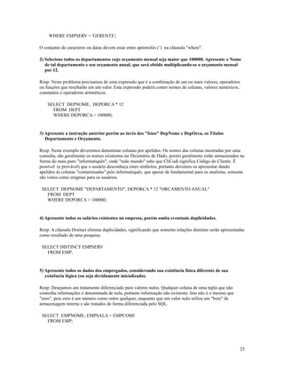 WHERE EMPSERV = 'GERENTE';
O conjunto de caracteres ou datas devem estar entre apóstrofes (‘) na cláusula "where".
2) Selecione todos os departamentos cujo orçamento mensal seja maior que 100000. Apresente o Nome
de tal departamento e seu orçamento anual, que será obtido multiplicando-se o orçamento mensal
por 12.
Resp: Neste problema precisamos de uma expressão que é a combinação de um ou mais valores, operadores
ou funções que resultarão em um valor. Esta expressão poderá conter nomes de colunas, valores numéricos,
constantes e operadores aritméticos.
SELECT DEPNOME, DEPORCA * 12
FROM DEPT
WHERE DEPORCA > 100000;

3) Apresente a instrução anterior porém ao invés dos "feios" DepNome e DepOrca, os Títulos
Departamento e Orçamento.
Resp: Neste exemplo deveremos denominar colunas por apelidos. Os nomes das colunas mostradas por uma
consulta, são geralmente os nomes existentes no Dicionário de Dado, porém geralmente estão armazenados na
forma do mais puro "informatiquês", onde "todo mundo" sabe que CliCodi significa Código do Cliente. É
possível (e provável) que o usuário desconheça estes símbolos, portanto devemos os apresentar dando
apelidos às colunas "contaminadas" pelo informatiquês, que apesar de fundamental para os analistas, somente
são vistos como enigmas para os usuários.
SELECT DEPNOME "DEPARTAMENTO", DEPORCA * 12 "ORCAMENTO ANUAL"
FROM DEPT
WHERE DEPORCA > 100000;

4) Apresente todos os salários existentes na empresa, porém omita eventuais duplicidades.
Resp: A cláusula Distinct elimina duplicidades, significando que somente relações distintas serão apresentadas
como resultado de uma pesquisa.
SELECT DISTINCT EMPSERV
FROM EMP;

5) Apresente todos os dados dos empregados, considerando sua existência física diferente de sua
existência lógica (ou seja devidamente inicializado).
Resp: Desejamos um tratamento diferenciado para valores nulos. Qualquer coluna de uma tupla que não
contenha informações é denominada de nula, portanto informação não existente. Isto não é o mesmo que
"zero", pois zero é um número como outro qualquer, enquanto que um valor nulo utiliza um "byte" de
armazenagem interna e são tratados de forma diferenciada pelo SQL.
SELECT EMPNOME, EMPSALA + EMPCOMI
FROM EMP;

25

 